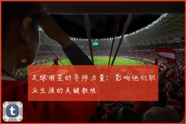 足球明星的导师力量：影响他们职业生涯的关键教练