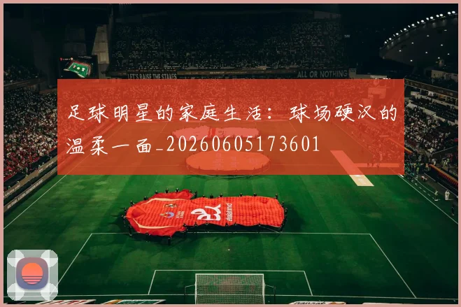 足球明星的家庭生活：球场硬汉的温柔一面_20260605173601