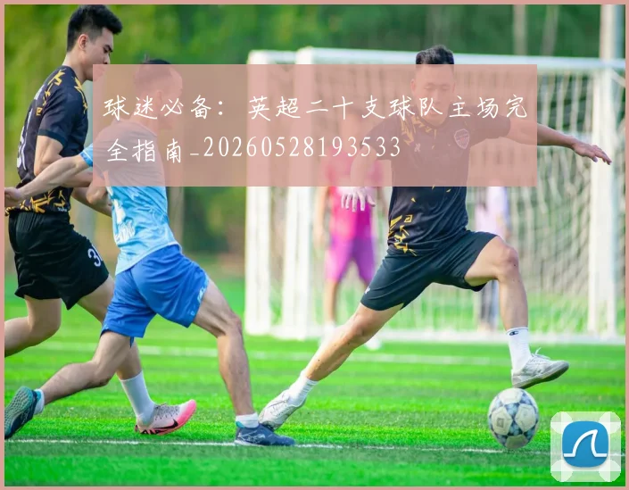 球迷必备:英超二十支球队主场完全指南_20260528193533