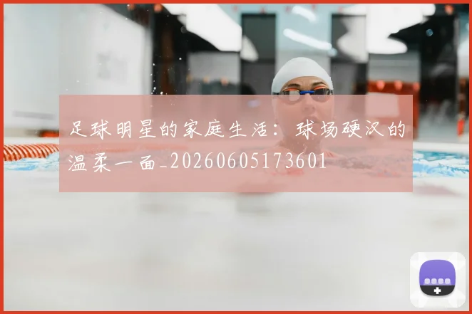 足球明星的家庭生活:球场硬汉的温柔一面_20260605173601