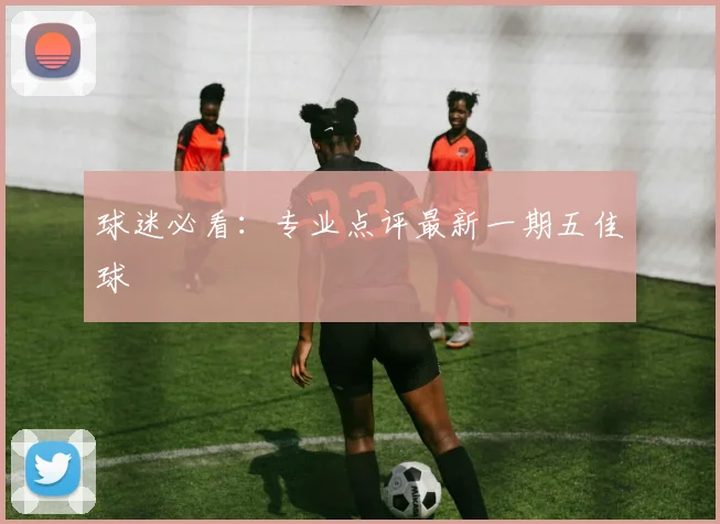 球迷必看：专业点评最新一期五佳球