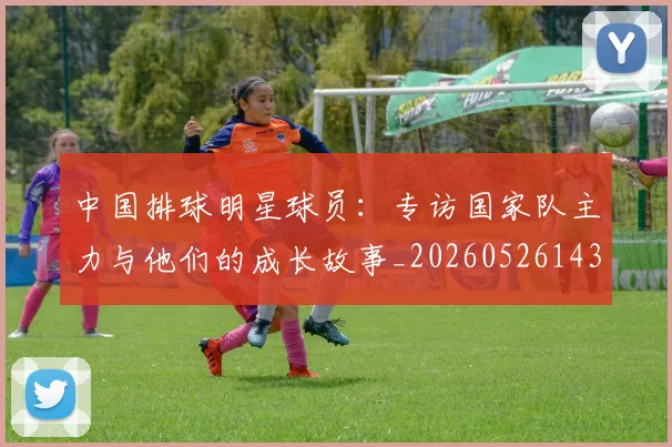 中国排球明星球员:专访国家队主力与他们的成长故事_20260526143159_20260607160606